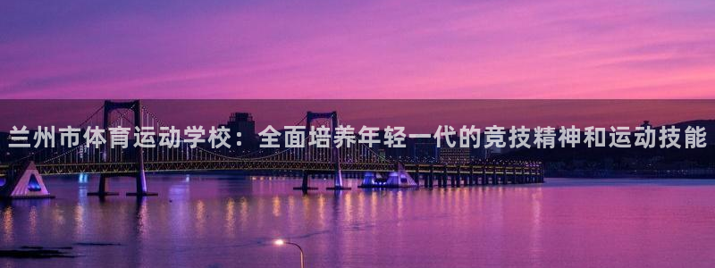 三亿体育网：兰州市体育运动学校：全面培养年轻一代的竞技精神和运动技能